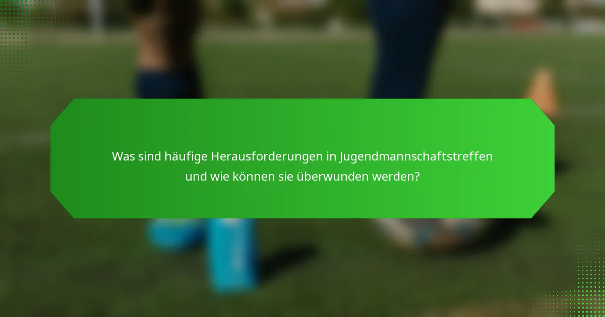 Was sind häufige Herausforderungen in Jugendmannschaftstreffen und wie können sie überwunden werden?